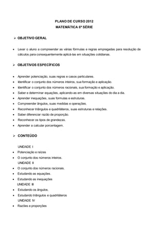 PLANO DE CURSO 2012
MATEMÁTICA 6ª SÉRIE
 OBJETIVO GERAL
 Levar o aluno a compreender as várias fórmulas e regras empregadas para resolução de
cálculos para consequentemente aplicá-las em situações cotidianas.
 OBJETIVOS ESPECÍFICOS
 Aprender potenciação, suas regras e casos particulares.
 Identificar o conjunto dos números inteiros, sua formação e aplicação.
 Identificar o conjunto dos números racionais, sua formação e aplicação.
 Saber e determinar equações, aplicando-as em diversas situações do dia a dia.
 Aprender inequações, suas formulas e estruturas.
 Compreender ângulos, suas medidas e operações.
 Reconhecer triângulos e quadriláteros, suas estruturas e relações.
 Saber diferenciar razão de proporção.
 Reconhecer os tipos de grandezas.
 Aprender a calcular porcentagem.
 CONTEÚDO
UNIDADE I
 Potenciação e raízes
 O conjunto dos números inteiros.
UNIDADE II
 O conjunto dos números racionais.
 Estudando as equações.
 Estudando as inequações
UNIDADE III
 Estudando os ângulos.
 Estudando triângulos e quadriláteros
UNIDADE IV
 Razões e proporções
 