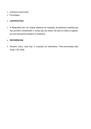  Grandezas proporcionais
 Porcentagem
 JUSTIFICATIVA
 A Matemática tem um notável potencial de revelação de estruturas e padrões que
nos permitem compreender o mundo que nos rodeia. Ela esta em todos os lugares,
por isso precisamos estudá-la e conhecê-la.
 REFERÊNCIAS
 Giovanni Júnior, José Ruy. A conquista da matemática, 7ªano.ed.renovada.-São
Paulo: FTD, 2009
 