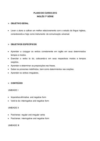 PLANO DE CURSO 2012
INGLÊS 7ª SÉRIE
 OBJETIVO GERAL
 Levar o aluno a cultivar um melhor relacionamento com o estudo da língua inglesa,
considerando-a hoje como instrumento de comunicação universal.
 OBJETIVOS ESPECÍFICOS
 Aprender a conjugar os verbos corretamente em inglês em seus determinados
tempos e modos.
 Exercitar o verbo to do, colocando-o em seus respectivos modos e tempos
exigidos.
 Aprender e determinar as preposições nas frases.
 Saber os pronomes indefinidos, bem como determiná-los nas orações.
 Aprender os verbos irregulares.
 CONTEÚDO
UNIDADE I
 Imperative:afirmative and negative form
 Verb to do: interrogative and negative form
UNIDADE II
 Past tense: regular and irregular verbs
 Past tense: interrogative and negative form
UNIDADE III
 