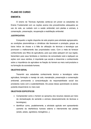 PLANO DE CURSO
EMENTA
O ensino de Técnicas Agrícolas centra-se em prover os estudantes do
Ensino Fundamental com as noções acerca dos procedimentos adequados ao
uso do solo, ao cuidado com a saúde ambiental, com plantas e animais, à
conservação, preservação, recuperação e reabilitação ambiental.
JUSTIFICATIVA
Conquanto a região disponha de solo propício para atividade agropecuária,
as condições pluviométricas e climáticas não favorecem a produção, graças ao
baixo índice de chuvas e à falta de utilização de técnicas e tecnologia que
promovam o melhoramento das propriedades rurais. Com a meta de fornecer
conhecimento aos filhos de agricultores, para que estes apliquem em sua região,
transmitam para seus familiares e membros da comunidade rural e repliquem as
ações com seus vizinhos, é importante que escola a dissemine o conhecimento
sobre a importância da agricultura na fixação do homem ao meio rural produtivo e
na formação da sociedade humana.
OBJETIVO GERAL
Transmitir aos estudantes conhecimento técnico e tecnológico sobre
agricultura, formação e manejo de solo, manutenção, preservação e conservação
ambiental, promovendo a conscientização da responsabilidade social dos
produtores rurais com a sustentabilidade. De posse desse aprendizado os alunos
poderão disseminá-lo no meio rural.
OBJETIVOS ESPECÍFICOS
 Compreender como o homem se apropriou dos recursos naturais por meio
da domesticação de semente e animais (desenvolvimento de técnicas e
tecnologias).
 Identificar como, paulatinamente, a atividade agrícola vem apresentando
aumento da interferência humana externa e internamente nas plantas
(arado, adubo, agrotóxico, transgênico...).
 