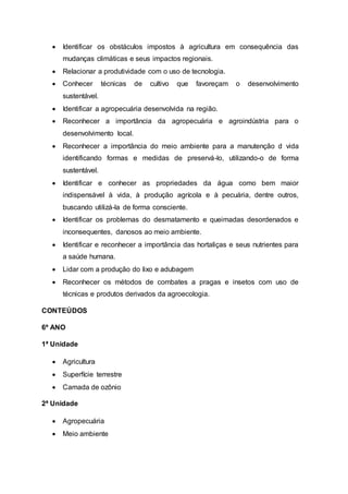  Identificar os obstáculos impostos à agricultura em consequência das
mudanças climáticas e seus impactos regionais.
 Relacionar a produtividade com o uso de tecnologia.
 Conhecer técnicas de cultivo que favoreçam o desenvolvimento
sustentável.
 Identificar a agropecuária desenvolvida na região.
 Reconhecer a importância da agropecuária e agroindústria para o
desenvolvimento local.
 Reconhecer a importância do meio ambiente para a manutenção d vida
identificando formas e medidas de preservá-lo, utilizando-o de forma
sustentável.
 Identificar e conhecer as propriedades da água como bem maior
indispensável à vida, à produção agrícola e à pecuária, dentre outros,
buscando utilizá-la de forma consciente.
 Identificar os problemas do desmatamento e queimadas desordenados e
inconsequentes, danosos ao meio ambiente.
 Identificar e reconhecer a importância das hortaliças e seus nutrientes para
a saúde humana.
 Lidar com a produção do lixo e adubagem
 Reconhecer os métodos de combates a pragas e insetos com uso de
técnicas e produtos derivados da agroecologia.
CONTEÚDOS
6º ANO
1ª Unidade
 Agricultura
 Superfície terrestre
 Camada de ozônio
2ª Unidade
 Agropecuária
 Meio ambiente
 