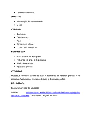  Conservação do solo
3ª Unidade
 Preservação do meio ambiente
 O solo
4ª Unidade
 Queimadas
 Desmatamento
 Água
 Saneamento básico
 O lixo nosso de cada dia
METODOLOGIA
 Aulas expositivas dialogadas
 Trabalhos em grupo e de pesquisa
 Produção de textos
 Atividades práticas
AVALIAÇÃO
Processual somativa durante as aulas e realização de trabalhos práticos e de
pesquisa. Avaliação das produções textuais e de provas escritas.
BIBLIOGRAFIA
Secretaria Municipal de Educação
Consulta: https://educacao.uol.com.br/planos-de-aula/fundamental/geografia-
agricultura---brasil.htm Acesso em 17 de julho de 2017,
 
