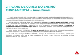 2- PLANO DE CURSO DO ENSINO
FUNDAMENTAL – Anos Finais
O Ensino Fundamental, com nove anos de duração, é a etapa mais longa da Educação Básica, atendendo estudantes entre 6
e 14 anos. Há, portanto, crianças e adolescentes que, ao longo desse período, passam por uma série de mudanças relacionadas a
aspectos físicos, cognitivos, afetivos, sociais, emocionais, entre outros.
Ao longo do Ensino Fundamental – Anos Finais, os estudantes se deparam com desafios de maior complexidade, sobretudo
devido à necessidade de se apropriarem das diferentes lógicas de organização dos conhecimentos relacionados às áreas. Tendo
em vista essa maior especialização, é importante, nos vários componentes curriculares, retomar e ressignificar as
aprendizagens do Ensino Fundamental – Anos Iniciais no contexto das diferentes áreas, visando ao aprofundamento e à
ampliação de repertórios dos estudantes.
Nesse sentido, também é importante fortalecer a autonomia desses adolescentes, oferecendo-lhes condições e
ferramentas para acessar e interagir criticamente com diferentes conhecimentos e fontes de informação.
De acordo com a Resolução SEE-MG nº 4.692/2021, a avaliação da aprendizagem dos estudantes, realizada pelos
professores em conjunto com toda a equipe pedagógica da escola, é parte integrante da proposta curricular,
redimensionadora da ação pedagógica.
 