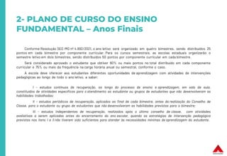 2- PLANO DE CURSO DO ENSINO
FUNDAMENTAL – Anos Finais
Conforme Resolução SEE-MG nº 4.692/2021, o ano letivo será organizado em quatro bimestres, sendo distribuídos 25
pontos em cada bimestre por componente curricular. Para os cursos semestrais, as escolas estaduais organizarão o
semestre letivo em dois bimestres, sendo distribuídos 50 pontos por componente curricular em cada bimestre.
Será considerado aprovado o estudante que obtiver 60% ou mais pontos no total distribuído em cada componente
curricular e 75% ou mais da frequência na carga horária anual ou semestral, conforme o caso.
A escola deve oferecer aos estudantes diferentes oportunidades de aprendizagem com atividades de intervenções
pedagógicas ao longo de todo o ano letivo, a saber:
I - estudos contínuos de recuperação, ao longo do processo de ensino e aprendizagem, em sala de aula,
constituídos de atividades específicas para o atendimento ao estudante ou grupos de estudantes que não desenvolveram as
habilidades trabalhadas;
II - estudos periódicos de recuperação, aplicados ao final de cada bimestre, antes da realização do Conselho de
Classe, para o estudante ou grupo de estudantes que não desenvolveram as habilidades previstas para o bimestre;
III - estudos independentes de recuperação, realizados após o último conselho de classe, com atividades
avaliativas a serem aplicadas antes do encerramento do ano escolar, quando as estratégias de intervenção pedagógica
previstas nos itens I e II não tiverem sido suficientes para atender às necessidades mínimas de aprendizagem do estudante.
 