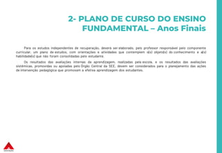 Para os estudos independentes de recuperação, deverá ser elaborado, pelo professor responsável pelo componente
curricular, um plano de estudos, com orientações e atividades que contemplem o(s) objeto(s) do conhecimento e a(s)
habilidade(s) que não foram consolidadas pelo estudante.
Os resultados das avaliações internas da aprendizagem, realizadas pela escola, e os resultados das avaliações
sistêmicas, promovidas ou apoiadas pelo Órgão Central da SEE, devem ser considerados para o planejamento das ações
de intervenção pedagógica que promovam a efetiva aprendizagem dos estudantes.
2- PLANO DE CURSO DO ENSINO
FUNDAMENTAL – Anos Finais
 