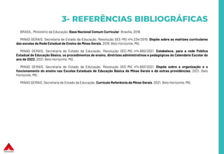 3- REFERÊNCIAS BIBLIOGRÁFICAS
BRASIL. Ministério da Educação. Base Nacional Comum Curricular. Brasília, 2018.
MINAS GERAIS. Secretaria de Estado da Educação. Resolução SEE-MG nº4.234/2019. Dispõe sobre as matrizes curriculares
das escolas da Rede Estadual de Ensino de Minas Gerais. 2019. Belo Horizonte, MG.
MINAS GERAIS. Secretaria de Estado da Educação. Resolução SEE-MG nº4.660/2021. Estabelece, para a rede Pública
Estadual de Educação Básica, os procedimentos de ensino, diretrizes administrativas e pedagógicas do Calendário Escolar do
ano de 2022. 2021. Belo Horizonte, MG.
MINAS GERAIS. Secretaria de Estado da Educação. Resolução SEE-MG nº4.692/2021. Dispõe sobre a organização e o
funcionamento do ensino nas Escolas Estaduais de Educação Básica de Minas Gerais e dá outras providências. 2021. Belo
Horizonte, MG.
MINAS GERAIS. Secretaria de Estado da Educação. Currículo Referência de Minas Gerais. 2021. Belo Horizonte, MG.
 