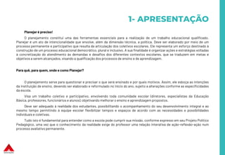 1- APRESENTAÇÃO
Planejar é preciso!
O planejamento constitui uma das ferramentas essenciais para a realização de um trabalho educacional qualificado.
Planejar é um ato de intencionalidade que envolve, além da dimensão técnica, a política. Deve ser elaborado por meio de um
processo permanente e participativo que resulta da articulação dos coletivos escolares. Ele representa um esforço destinado à
construção de um processo educacional democrático, plural e inclusivo. A sua finalidade é organizar ações e estratégias voltadas
à concretização do atendimento às demandas e desafios dos diferentes contextos escolares, que se traduzem em metas e
objetivos a serem alcançados, visando a qualificação dos processos de ensino e de aprendizagem.
Para quê, para quem, onde e como Planejar?
O planejamento serve para questionar e precisar o que será ensinado e por quais motivos. Assim, ele esboça as intenções
da instituição de ensino, devendo ser elaborado e reformulado no início do ano, sujeito a alterações conforme as especificidades
da escola.
Visa um trabalho coletivo e participativo, envolvendo toda comunidade escolar (diretores, especialistas da Educação
Básica, professores, funcionários e alunos), objetivando melhorar o ensino e aprendizagem propostos.
Deve ser adequado à realidade dos estudantes, possibilitando o acompanhamento do seu desenvolvimento integral e ao
mesmo tempo permitindo à equipe escolar flexibilizar tempos e espaços de acordo com as necessidades e possibilidades
individuais e coletivas.
Tudo isto é fundamental para entender como a escola pode cumprir sua missão, conforme expresso em seu Projeto Político
Pedagógico, uma vez que o conhecimento da realidade exige do professor uma relação interativa de ação-reflexão-ação num
processo avaliativo permanente.
 