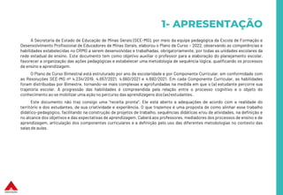 1- APRESENTAÇÃO
A Secretaria de Estado de Educação de Minas Gerais (SEE-MG), por meio da equipe pedagógica da Escola de Formação e
Desenvolvimento Profissional de Educadores de Minas Gerais, elaborou o Plano de Curso – 2022, observando as competências e
habilidades estabelecidas no CRMG a serem desenvolvidas e trabalhadas, obrigatoriamente, por todas as unidades escolares da
rede estadual de ensino. Este documento tem como objetivo auxiliar o professor para a elaboração do planejamento escolar,
favorecer a organização das ações pedagógicas e estabelecer uma metodologia de sequência lógica, qualificando os processos
de ensino e aprendizagem.
O Plano de Curso Bimestral está estruturado por ano de escolaridade e por Componente Curricular, em conformidade com
as Resoluções SEE-MG nº 4.234/2019, 4.657/2021, 4.660/2021 e 4.692/2021. Em cada Componente Curricular, as habilidades
foram distribuídas por Bimestre, tornando-se mais complexas e aprofundadas na medida em que o (a) estudante percorre sua
trajetória escolar. A progressão das habilidades é compreendida pela relação entre o processo cognitivo e o objeto do
conhecimento ao se mobilizar uma ação no percurso das aprendizagens dos (as) estudantes.
Este documento não traz consigo uma “receita pronta”. Ele está aberto a adequações de acordo com a realidade do
território e dos estudantes, de sua criatividade e experiência. O que trazemos é uma proposta de como alinhar esse trabalho
didático-pedagógico, facilitando na construção de projetos de trabalho, sequências didáticas e/ou de atividades, na definição e
no alcance dos objetivos e das expectativas de aprendizagem. Caberá aos professores, mediadores dos processos de ensino e de
aprendizagem, articulação dos componentes curriculares e a definição pelo uso das diferentes metodologias no contexto das
salas de aulas.
 