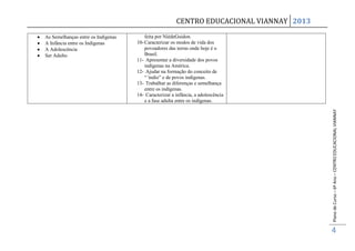 CENTRO EDUCACIONAL VIANNAY 2013
As Semelhanças entre os Indígenas       feita por NièdeGuidon.
A Infância entre os Indígenas       10- Caracterizar os modos de vida dos
A Adolescência                          povoadores das terras onde hoje é o
Ser Adulto                              Brasil.
                                    11- Apresentar a diversidade dos povos
                                        indígenas na América.
                                    12- Ajudar na formação do conceito de
                                        “´índio” e de povos indígenas.
                                    13- Trabalhar as diferenças e semelhança
                                        entre os indígenas.
                                    14- Caracterizar a infância, a adolescência
                                        e a fase adulta entre os indígenas.




                                                                                         Plano de Curso – 6º Ano – CENTRO EDUCACIONAL VIANNAY
                                                                                         4
 
