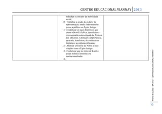 CENTRO EDUCACIONAL VIANNAY 2013
    trabalhar o conceito de mobilidade
    social.
10- Trabalhar a noção de poder e de
    representação, tendo como matéria-
    prima a política no Egito Antigo.
11- Evidenciar os laços históricos que
    unem o Brasil à África; questionar a
    representação estereotipada da África e
    dos africanos e destacar a importância,
    para nós, brasileiros, de conhecer as
    histórias e as culturas africanas.
12- Abordar a história da Núbia e suas
    relações com o Egito Antigo.




                                                     Plano de Curso – 6º Ano – CENTRO EDUCACIONAL VIANNAY
13- Evidenciar que no reino de Kush o
    poder político feminino era
    institucionalizado.
14-




                                                     6
 