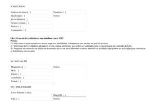 V- RECURSOS

Caderno do aluno ( )                           Datashow ( )
Quadro/giz ( )                                 Outros:
Livro didático ( )
Jornais, revistas ( )
Mídias ( )
Computador ( )


Obs.: O uso do livro didático e sua interface com o CBC
Passos:
1º- Selecionar os eixos temáticos e temas, tópicos e habilidades, referentes ao ano escolar no qual irá lecionar.
2º- Selecionar do livro didático adotado os textos, mapas, atividades que podem ser utilizadas para a concretização do conteúdo do CBC.
3º- Pesquisar em outros livros didáticos do mesmo ano ou de anos diferentes e outros materiais as atividades que podem ser utilizadas para concretizar
as habilidades selecionadas.



VI- AVALIAÇÃO

Diagnóstica ( )                                Outros:
Oral ( )
Escrita ( )
Atitudinal ( )
Virtual ( )

VII – BIBLIOGRAFIA

Livro Adotado (Listar)
                                               Blog SRE ( )
CBC ( )                                        Outros:
 