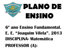 PLANO DE
        ENSINO
 o
6 ano Ensino Fundamental.
E. E. “Joaquim Vilela”. 2013
DISCIPLINA- Matemática
PROFESSOR (A):
 