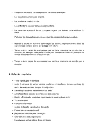 • Interpretar e construir personagens das narrativas de enigma.
• Ler e analisar narrativas de enigma.
• Ler, analisar e produzir cordel.
• Ler, entender e produzir campanha comunitária.
• Ler, entender e produzir textos com personagens que tenham características do
herói.
• Participar de discussões orais, desenvolvendo a capacidade argumentativa.
• Realizar a leitura por fruição e como objeto de estudo, proporcionando a troca de
experiências entre os alunos e o diálogo com o livro.
• Tornar o aluno capaz de se expressar por escrito e oralmente de acordo com a
situação, por exemplo: redação de convite para os eventos da escola, produção de
contos de acordo com sua criatividade etc.
• Tornar o aluno capaz de se expressar por escrito e oralmente de acordo com a
situação
4. Reflexão Linguística
• Texto e produção de sentidos
• verbo ( estrutura do verbo, verbos regulares e irregulares, formas nominais do
verbo, locuções verbais, tempos do subjuntivo)
• Advérbio ( o advérbio na construção do texto)
• A morfossintaxe: seleção e combinação das palavras
• Sujeito e Predicado: o sujeito e o predicado na construção do texto
• Tipos de sujeito
• Concordância verbal
• verbos de ligação e predicativo do sujeito
• Pronomes e a coesão textual
• preposição: combinação e contração
• valor semâtico das preposições
• transitividade verbal, objeto direto e indireto
 