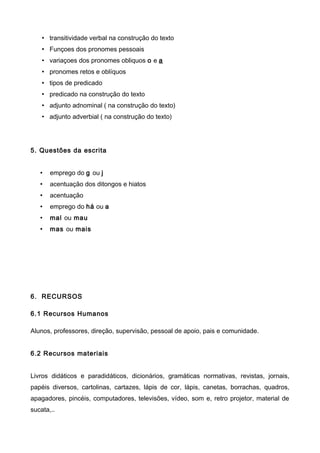 • transitividade verbal na construção do texto
• Funçoes dos pronomes pessoais
• variaçoes dos pronomes obliquos o e a
• pronomes retos e oblíquos
• tipos de predicado
• predicado na construção do texto
• adjunto adnominal ( na construção do texto)
• adjunto adverbial ( na construção do texto)
5. Questões da escrita
• emprego do g ou j
• acentuação dos ditongos e hiatos
• acentuação
• emprego do há ou a
• mal ou mau
• mas ou mais
6. RECURSOS
6.1 Recursos Humanos
Alunos, professores, direção, supervisão, pessoal de apoio, pais e comunidade.
6.2 Recursos materiais
Livros didáticos e paradidáticos, dicionários, gramáticas normativas, revistas, jornais,
papéis diversos, cartolinas, cartazes, lápis de cor, lápis, canetas, borrachas, quadros,
apagadores, pincéis, computadores, televisões, vídeo, som e, retro projetor, material de
sucata,..
 