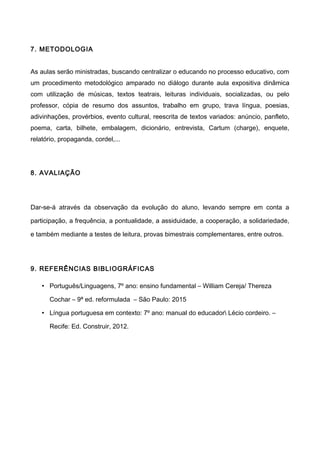 7. METODOLOGIA
As aulas serão ministradas, buscando centralizar o educando no processo educativo, com
um procedimento metodológico amparado no diálogo durante aula expositiva dinâmica
com utilização de músicas, textos teatrais, leituras individuais, socializadas, ou pelo
professor, cópia de resumo dos assuntos, trabalho em grupo, trava língua, poesias,
adivinhações, provérbios, evento cultural, reescrita de textos variados: anúncio, panfleto,
poema, carta, bilhete, embalagem, dicionário, entrevista, Cartum (charge), enquete,
relatório, propaganda, cordel,...
8. AVALIAÇÃO
Dar-se-á através da observação da evolução do aluno, levando sempre em conta a
participação, a frequência, a pontualidade, a assiduidade, a cooperação, a solidariedade,
e também mediante a testes de leitura, provas bimestrais complementares, entre outros.
9. REFERÊNCIAS BIBLIOGRÁFICAS
• Português/Linguagens, 7º ano: ensino fundamental – William Cereja/ Thereza
Cochar – 9ª ed. reformulada – São Paulo: 2015
• Língua portuguesa em contexto: 7º ano: manual do educador Lécio cordeiro. –
Recife: Ed. Construir, 2012.
 