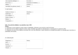 Aula expositiva dialógica ( )                 Excursão ( )
Exercícios ( )                                Exposição de Trabalhos ( )
Mídias ( )                                    Leituras ( )
Atividades em ambiente virtual ( )            Outros:

V- RECURSOS

Caderno do aluno ( )                          Datashow ( )
Quadro/giz ( )                                Outros:
Livro didático ( )
Jornais, revistas ( )
Mídias ( )
Computador ( )


Obs.: O uso do livro didático e sua interface com o CBC
Passos:
1º- Selecionar os eixos temáticos e temas, tópicos e habilidades, referentes ao ano escolar no qual irá lecionar.
2º- Selecionar do livro didático adotado os textos, mapas, atividades que podem ser utilizadas para a concretização do conteúdo do CBC.
3º- Pesquisar em outros livros didáticos do mesmo ano ou de anos diferentes e outros materiais as atividades que podem ser utilizadas para concretizar as
habilidades selecionadas.




VI- AVALIAÇÃO

Diagnóstica ( )                               Outros:
Oral ( )
Escrita ( )
Atitudinal ( )
Virtual ( )
 