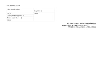 VII – BIBLIOGRAFIA

Livro Adotado (Listar)
                              Blog SRE ( )
CBC ( )                       Outros:
Orientações Pedagógicas ( )
Roteiro de Atividades ( )
CRV ( )

                                                   MARINA BATISTA BIGOGNO FERNANDES
                                             EQUIPE PIP/CBC SRE- LEOPOLDINA
                                                    ANALISTA PEDAGÓGICA MATEMÁTICA
 