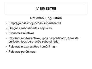 IV BIMESTRE
Reflexão Linguistica
● Emprego das conjunções subordinativa
● Orações subordinadas adjetivas
● Pronomes relativos
● Revisão: morfossintaxe, tipos de predicado, tipos de
período, tipos de oração subordinada.
● Palavras e expressões homônimas
● Palavras parônimas
 