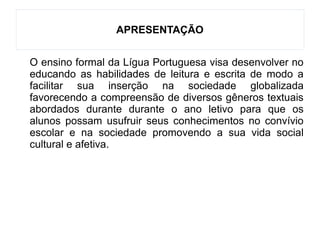 APRESENTAÇÃO
O ensino formal da Lígua Portuguesa visa desenvolver no
educando as habilidades de leitura e escrita de modo a
facilitar sua inserção na sociedade globalizada
favorecendo a compreensão de diversos gêneros textuais
abordados durante durante o ano letivo para que os
alunos possam usufruir seus conhecimentos no convívio
escolar e na sociedade promovendo a sua vida social
cultural e afetiva.
 