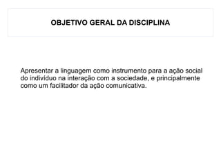 OBJETIVO GERAL DA DISCIPLINA
Apresentar a linguagem como instrumento para a ação social
do indivíduo na interação com a sociedade, e principalmente
como um facilitador da ação comunicativa.
 