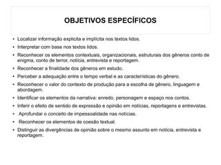 OBJETIVOS ESPECÍFICOS
● Localizar informação explicita e implícita nos textos lidos.
● Interpretar com base nos textos lidos.
● Reconhecer os elementos contextuais, organizacionais, estruturais dos gêneros conto de
enigma, conto de terror, notícia, entrevista e reportagem.
● Reconhecer a finalidade dos gêneros em estudo.
● Perceber a adequação entre o tempo verbal e as características do gênero.
● Reconhecer o valor do contexto de produção para a escolha de gênero, linguagem e
abordagem.
● Identificar os elementos da narrativa: enredo, personagem e espaço nos contos.
● Inferir o efeito de sentido de expressão e opinião em notícias, reportagens e entrevistas.
● Aprofundar o conceito de impessoalidade nas notícias.
● Reconhecer os elementos de coesão textual.
● Distinguir as divergências de opinião sobre o mesmo assunto em notícia, entrevista e
reportagem.
 