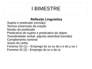 I BIMESTRE
Reflexão Linguistica
Sujeito e predicado (revisão)
Termos essenciais da oração
Núcleo do predicado
Predicativo do sujeito e predicativo do objeto
Transitividade verbal, adjunto adverbial (revisão)
Complemento nominal
Vozes do verbo
Fonema /S/ (1) – Emprego do ss ou do s e do ç ou c
Fonema /S/ (2) - Emprego do sc e do xc
 