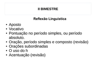 II BIMESTRE
Reflexão Linguistica
● Aposto
● Vocativo
● Pontuação no período simples, ou período
absoluto.
● Oração, período simples e composto (revisão)
● Orações subordinadas
● O uso do h
● Acentuação (revisão)
 