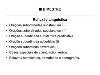 III BIMESTRE
Reflexão Linguistica
● Orações subordinadas substantivas (I)
● Orações subordinadas substantivas (II)
● Oração subordinada substantiva predicativa
● Oraçõe subordinada adverbiais (I)
● Orações subordinas adverbiais (II)
● Casos especiais de acentuação: verbos
● Palavras homônimas, homófonas e homógrafas.
 