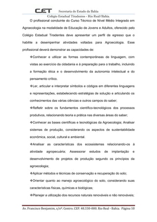 Secretaria do Estado da Bahia
Colégio Estadual Tiradentes - Rio Real/Bahia.
Av. Francisco Benjamim, s/nº. Centro. CEP. 48.330-000. Rio Real - Bahia. Página 10
O profissional concluinte do Curso Técnico de Nível Médio Integrado em
Agroecologia na modalidade de Educação de Jovens e Adultos, oferecido pelo
Colégio Estadual Tiradentes deve apresentar um perfil de egresso que o
habilite a desempenhar atividades voltadas para Agroecologia. Esse
profissional deverá demonstrar as capacidades de:
Conhecer e utilizar as formas contemporâneas de linguagem, com
vistas ao exercício da cidadania e à preparação para o trabalho, incluindo
a formação ética e o desenvolvimento da autonomia intelectual e do
pensamento crítico.
Ler, articular e interpretar símbolos e códigos em diferentes linguagens
e representações, estabelecendo estratégias de solução e articulando os
conhecimentos das várias ciências e outros campos do saber;
Refletir sobre os fundamentos científico-tecnológicos dos processos
produtivos, relacionando teoria e prática nas diversas áreas do saber;
Conhecer as bases científicas e tecnológicas da Agroecologia; Analisar
sistemas de produção, considerando os aspectos de sustentabilidade
econômica, social, cultural e ambiental.
Analisar as características dos ecossistemas relacionando-os à
atividade agropecuária; Assessorar estudos de implantação e
desenvolvimento de projetos de produção segundo os princípios da
agroecologia;
Aplicar métodos e técnicas de conservação e recuperação do solo;
Orientar quanto ao manejo agroecológico do solo, considerando suas
características físicas, químicas e biológicas;
Planejar a utilização dos recursos naturais renováveis e não renováveis;
 