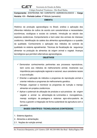 Secretaria do Estado da Bahia
Colégio Estadual Tiradentes - Rio Real/Bahia.
Av. Francisco Benjamim, s/nº. Centro. CEP. 48.330-000. Rio Real - Bahia.Página 100
Componente: ZOOTECNIA NO CONTEXTO AGROECOLOGICO – Carga
Horária: 40h - Período Letivo: 4º Módulo (semestre)
EMENTA
Histórico da produção agroecológica no Brasil, análise e aplicação dos
diferentes métodos de cultivo de acordo com características e necessidades
econômicas, ecológicas e sociais do contexto. Introdução ao estudo das
espécies zootécnicas. Comportamento e bem estar dos animais de interesse
zootécnico. Identificação da cadeia dos alimentos agroecológicos e a questão
da qualidade. Conhecimento e aplicação dos métodos de controle da
qualidade no sistema agroalimentar. Técnicas de fiscalização da segurança
alimentar na produção de alimentos de origem animal e vegetal. Avanços
tecnológicos que permitem alternativas agroecológicas.
OBJETIVOS
 Demonstrar conhecimentos pertinentes aos processos reprodutivos,
bem como aos métodos de melhoramento animal, mostrando sua
importância para exploração regional e nacional, seus caracteres raciais
e sua evolução.
 Orientar a aplicação de métodos e programas de reprodução animal e
orientar métodos e programas de melhoramento genético.
 Planejar, organizar e monitorar os programas de nutrição e manejo
alimentar em projetos zootécnicos.
 Aplicar o potencial de utilização de produtos e sub-produtos de origem
vegetal e animal na alimentação de ruminantes e monogástricos,
manejo ecológico de pastagens e sistemas agro-silvo-pastoris de
forma a garantir a integração de forma sustentável da agricultura com a
pecuária.
BASES CIENTÍFICO- TECNOLOGICAS (CONTEÚDOS)
1. Sistema digestivo;
2. Alimentos e alimentação;
2.1. Noções de nutrição animal;
 