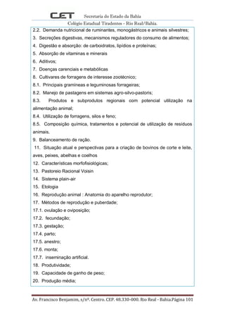 Secretaria do Estado da Bahia
Colégio Estadual Tiradentes - Rio Real/Bahia.
Av. Francisco Benjamim, s/nº. Centro. CEP. 48.330-000. Rio Real - Bahia.Página 101
2.2. Demanda nutricional de ruminantes, monogástricos e animais silvestres;
3. Secreções digestivas, mecanismos reguladores do consumo de alimentos;
4. Digestão e absorção: de carboidratos, lipídios e proteínas;
5. Absorção de vitaminas e minerais
6. Aditivos;
7. Doenças carenciais e metabólicas
8. Cultivares de forragens de interesse zootécnico;
8.1. Principais gramíneas e leguminosas forrageiras;
8.2. Manejo de pastagens em sistemas agro-silvo-pastoris;
8.3. Produtos e subprodutos regionais com potencial utilização na
alimentação animal;
8.4. Utilização de forragens, silos e feno;
8.5. Composição química, tratamentos e potencial de utilização de resíduos
animais.
9. Balanceamento de ração.
11. Situação atual e perspectivas para a criação de bovinos de corte e leite,
aves, peixes, abelhas e coelhos
12. Características morfofisiológicas;
13. Pastoreio Racional Voisin
14. Sistema plain-air
15. Etologia
16. Reprodução animal : Anatomia do aparelho reprodutor;
17. Métodos de reprodução e puberdade;
17.1. ovulação e oviposição;
17.2. fecundação;
17.3. gestação;
17.4. parto;
17.5. anestro;
17.6. monta;
17.7. inseminação artificial.
18. Produtividade;
19. Capacidade de ganho de peso;
20. Produção média;
 