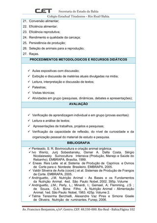 Secretaria do Estado da Bahia
Colégio Estadual Tiradentes - Rio Real/Bahia.
Av. Francisco Benjamim, s/nº. Centro. CEP. 48.330-000. Rio Real - Bahia.Página 102
21. Conversão alimentar;
22. Eficiência alimentar;
23. Eficiência reprodutiva;
24. Rendimento e qualidade da carcaça;
25. Persistência de produção;
26. Seleção de animais para a reprodução;
27. Raças.
PROCEDIMENTOS METODOLOGICOS E RECURSOS DIDÁTICOS
 Aulas expositivas com discussão;
 Exibição e discussão de matérias atuais divulgadas na mídia;
 Leitura, interpretação e discussão de textos;
 Palestras;
 Visitas técnicas;
 Atividades em grupo (pesquisas, dinâmicas, debates e apresentações);
AVALIAÇÃO
 Verificação de aprendizagem individual e em grupo (provas escritas):
 Leitura e análise de textos;
 Apresentações de trabalhos, projetos e pesquisas;
 Verificação da capacidade de reflexão, do nível de curiosidade e da
organização pessoal do material de estudo e pesquisa.
BIBLIOGRAFIA
 Penteado, S. R. Bovinocultura e criação animal orgânica.
 Ivo Wentz, Jurij Sobestiansky, Osmar A. Dalla Costa, Sérgio
Nicolaiewsky Suinocultura Intensiva (Produção, Manejo e Saúde do
Rebanho). EMBRAPA. Brasília, 1999.
 Eneas Reis Leite et al. Sistema de Produção de Caprinos e Ovinos
de Corte para o Nordeste Brasileiro. EMBRAPA. 2005.
 Valdir Silveira de Ávila (coord.) et al. Sistemas de Produção de Frangos
de Corte. EMBRAPA, 2005.
 Andriguetto, J.M. Nutrição Animal - As Bases e os Fundamentos
da Nutrição Animal. 4ed. São Paulo: Nobel, 2002. 395p. Volume
 Andriguetto, J.M.; Perly, L.; Minardi, I.; Gemael, A; Flemming, J.S ;
de Souza, G.A; Bona Filho, A. Nutrição Animal - Alimentação
Animal. 1ed. São Paulo: Nobel, 1983. 425p. Volume 2.
 Telma Teresinha Berchielli, Alexandre Vaz Pires e Simone Gisele
de Oliveira. Nutrição de ruminantes. Funep, 2006.
 