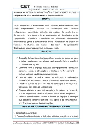 Secretaria do Estado da Bahia
Colégio Estadual Tiradentes - Rio Real/Bahia.
Av. Francisco Benjamim, s/nº. Centro. CEP. 48.330-000. Rio Real - Bahia.Página 104
Componente: DESENHO, CONSTRUÇÕES E INSTALAÇÕES RURAIS –
Carga Horária: 40h - Período Letivo: 4º Módulo (semestre)
EMENTA
Estudo das normas para construções rurais. Materiais, elementos estruturais e
partes complementares utilizados nas construções rurais. Técnicas
ecologicamente sustentáveis aplicadas aos projetos de construção, ao
planejamento, dimensionamento e manutenção de instalações rurais.
Equipamentos necessários à ambiência das instalações, considerando
conhecimentos gerais e características locais. Implantação de projetos de
tratamento de efluentes das criações e dos resíduos de agropecuária.
Realização de pequenos projetos de instalações rurais.
OBJETIVOS
 Execução de levantamentos topográficos, locação de pequenas obras
agrárias, planejamento e projetos de movimentação de terra e gerência
do espaço físico agrário;
 Conhecer sobre o emprego adequado dos equipamentos e máquinas
agrícolas, visando a otimização e a viabilidade no favorecimento dos
cultivos agrícolas e práticas conservacionistas.
 Usar de modo racional e segura as máquinas e implementos,
otimizando e racionalizando custos, preservando os recursos naturais.
 Projetar e aplicar os procedimentos na construção e montagem, de
edificações para apoio ao setor agrícola;
 Elaborar relatórios e memoriais descritivos de projetos de construção,
apontar os possíveis impactos ambientais e as soluções mitigadoras;
 Propiciar conhecimentos básicos e práticos de irrigação e drenagem
que possibilite ao técnico agrícola possa aplicá-lo de forma racional e
econômica sem causar danos ambientais.
BASES CIENTÍFICO- TECNOLOGICAS (CONTEÚDOS)
1. Conceitos Fundamentais:
1.1. Topografia e Generalidades – Definições, objetivo, importância e limite da
 
