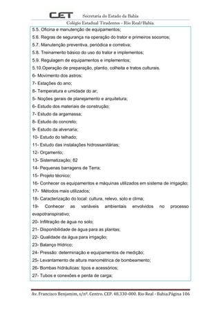 Secretaria do Estado da Bahia
Colégio Estadual Tiradentes - Rio Real/Bahia.
Av. Francisco Benjamim, s/nº. Centro. CEP. 48.330-000. Rio Real - Bahia.Página 106
5.5. Oficina e manutenção de equipamentos;
5.6. Regras de segurança na operação do trator e primeiros socorros;
5.7. Manutenção preventiva, periódica e corretiva;
5.8. Treinamento básico do uso do trator e implementos;
5.9. Regulagem de equipamentos e implementos;
5.10.Operação de preparação, plantio, colheita e tratos culturais.
6- Movimento dos astros;
7- Estações do ano;
8- Temperatura e umidade do ar;
5- Noções gerais de planejamento e arquitetura;
6- Estudo dos materiais de construção;
7- Estudo da argamassa;
8- Estudo do concreto;
9- Estudo da alvenaria;
10- Estudo do telhado;
11- Estudo das instalações hidrossanitárias;
12- Orçamento;
13- Sistematização; 82
14- Pequenas barragens de Terra;
15- Projeto técnico;
16- Conhecer os equipamentos e máquinas utilizados em sistema de irrigação;
17- Métodos mais utilizados;
18- Caracterização do local: cultura, relevo, solo e clima;
19- Conhecer as variáveis ambientais envolvidos no processo
evapotranspirativo;
20- Infiltração de água no solo;
21- Disponibilidade de água para as plantas;
22- Qualidade da água para irrigação;
23- Balanço Hídrico;
24- Pressão: determinação e equipamentos de medição;
25- Levantamento de altura manométrica de bombeamento;
26- Bombas hidráulicas: tipos e acessórios;
27- Tubos e conexões e perda de carga;
 