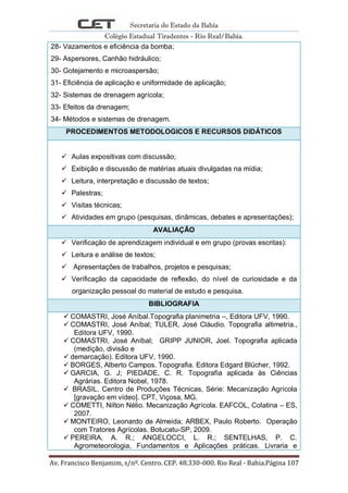 Secretaria do Estado da Bahia
Colégio Estadual Tiradentes - Rio Real/Bahia.
Av. Francisco Benjamim, s/nº. Centro. CEP. 48.330-000. Rio Real - Bahia.Página 107
28- Vazamentos e eficiência da bomba;
29- Aspersores, Canhão hidráulico;
30- Gotejamento e microaspersão;
31- Eficiência de aplicação e uniformidade de aplicação;
32- Sistemas de drenagem agrícola;
33- Efeitos da drenagem;
34- Métodos e sistemas de drenagem.
PROCEDIMENTOS METODOLOGICOS E RECURSOS DIDÁTICOS
 Aulas expositivas com discussão;
 Exibição e discussão de matérias atuais divulgadas na mídia;
 Leitura, interpretação e discussão de textos;
 Palestras;
 Visitas técnicas;
 Atividades em grupo (pesquisas, dinâmicas, debates e apresentações);
AVALIAÇÃO
 Verificação de aprendizagem individual e em grupo (provas escritas):
 Leitura e análise de textos;
 Apresentações de trabalhos, projetos e pesquisas;
 Verificação da capacidade de reflexão, do nível de curiosidade e da
organização pessoal do material de estudo e pesquisa.
BIBLIOGRAFIA
 COMASTRI, José Aníbal.Topografia planimetria –, Editora UFV, 1990.
 COMASTRI, José Aníbal; TULER, José Cláudio. Topografia altimetria.,
Editora UFV, 1990.
 COMASTRI, José Aníbal; GRIPP JUNIOR, Joel. Topografia aplicada
(medição, divisão e
 demarcação). Editora UFV, 1990.
 BORGES, Alberto Campos. Topografia. Editora Edgard Blücher, 1992.
 GARCIA, G. J; PIEDADE, C. R. Topografia aplicada às Ciências
Agrárias. Editora Nobel, 1978.
 BRASIL. Centro de Produções Técnicas, Série: Mecanização Agrícola
[gravação em vídeo]. CPT, Viçosa, MG.
 COMETTI, Nilton Nélio. Mecanização Agrícola. EAFCOL, Colatina – ES,
2007.
 MONTEIRO, Leonardo de Almeida; ARBEX, Paulo Roberto. Operação
com Tratores Agrícolas. Botucatu-SP, 2009.
 PEREIRA, A. R.; ANGELOCCI, L. R.; SENTELHAS, P. C.
Agrometeorologia, Fundamentos e Aplicações práticas. Livraria e
 