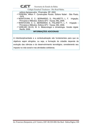 Secretaria do Estado da Bahia
Colégio Estadual Tiradentes - Rio Real/Bahia.
Av. Francisco Benjamim, s/nº. Centro. CEP. 48.330-000. Rio Real - Bahia.Página 108
editora Agropecuária : Piracicaba. SP, 2002.
 PEREIRA, Milton F. Construções Rurais. Editora Nobel : São Paulo,
1979.
 MONTOVANI, E. C.; BERNARDO, S.; PALARETTI, L. F. Irrigação,
Princípios e Métodos. Editora UFV : Viçosa. MG, 2006.
 MONTOVANI, E. C.; BERNARDO, S.; PALARETTI, L. F. Irrigação –
Princípios e Métodos. Editora UFV : Viçosa. MG, 2006.
 VAREJÃO SILVA, M. A. Meteorologia e climatologia. Versão digital.
Recife. 2006.
INFORMAÇÕES ADICIONAIS
A interdisciplinaridade e a contextualização são fundamentais para que os
objetivos sejam atingidos, ou seja, a formação do cidadão depende da
evolução das ciências e do desenvolvimento tecnológico, considerando seu
impacto na vida social e nas atividades cotidianas.
 