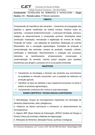 Secretaria do Estado da Bahia
Colégio Estadual Tiradentes - Rio Real/Bahia.
Av. Francisco Benjamim, s/nº. Centro. CEP. 48.330-000. Rio Real - Bahia.Página 109
Componente: TECNOLOGIA DE SEMENTES E VIVICULTURA – Carga
Horária: 40h - Período Letivo: 4º Módulo (semestre)
EMENTA
Compreensão da importância das sementes – mecanismo de propagação das
espécies e agente modificador da história humana. Estudos sobre as
sementes - conceitual (botânico/funcional) - e estrutural (formação, estrutura,
estágios de desenvolvimento e composição química). Orientações sobre
construção, localização, manutenção e legalização de viveiros de mudas.
Produção de mudas – uso adequado de substratos. Realização do controle
fitossanitário sob a concepção agroecológica. Condições de produção e
comercialização das sementes: campos de produção, inspeção, colheita,
certificação e distribuição. Reconhecimento e avaliação dos processos
referentes ao beneficiamento, armazenamento, conservação e
comercialização da semente, visando propor soluções para questões
econômicas que atingem o processo em si ou as partes envolvidas.
OBJETIVOS
 Caracterizar as tecnologias e técnicas nas sementes que encontramos
na atualidade no mercado consumidor, com o propósito de melhorias na
produção agrícola;
 Identificar os tipos de colheitas e seus respectivos processos na teoria e
prática no processo agroecologico;
 Compreender a estrutura dos viveiros e suas estruturação.
BASES CIENTÍFICO- TECNOLOGICAS (CONTEÚDOS)
1. Microbiologia: Grupos de microrganismos importantes em tecnologia de
alimentos (deteriorantes, úteis, patogênicos).
2. Influência de fatores extrínsecos e intrínsecos no desenvolvimento de
microrganismos.
3. Higiene: BPF (Boas Práticas de Fabricação), APPCC (Análise de Perigos e
Pontos Críticos de Controle) e Métodos de Higienização.
4. Alterações de Alimentos: alterações físicas, químicas e biológicas.
 