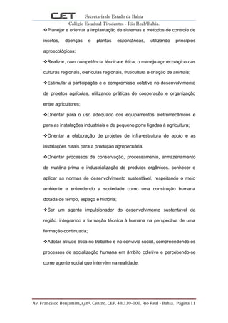 Secretaria do Estado da Bahia
Colégio Estadual Tiradentes - Rio Real/Bahia.
Av. Francisco Benjamim, s/nº. Centro. CEP. 48.330-000. Rio Real - Bahia. Página 11
Planejar e orientar a implantação de sistemas e métodos de controle de
insetos, doenças e plantas espontâneas, utilizando princípios
agroecológicos;
Realizar, com competência técnica e ética, o manejo agroecológico das
culturas regionais, olerículas regionais, fruticultura e criação de animais;
Estimular a participação e o compromisso coletivo no desenvolvimento
de projetos agrícolas, utilizando práticas de cooperação e organização
entre agricultores;
Orientar para o uso adequado dos equipamentos eletromecânicos e
para as instalações industriais e de pequeno porte ligadas à agricultura;
Orientar a elaboração de projetos de infra-estrutura de apoio e as
instalações rurais para a produção agropecuária.
Orientar processos de conservação, processamento, armazenamento
de matéria-prima e industrialização de produtos orgânicos. conhecer e
aplicar as normas de desenvolvimento sustentável, respeitando o meio
ambiente e entendendo a sociedade como uma construção humana
dotada de tempo, espaço e história;
Ser um agente impulsionador do desenvolvimento sustentável da
região, integrando a formação técnica à humana na perspectiva de uma
formação continuada;
Adotar atitude ética no trabalho e no convívio social, compreendendo os
processos de socialização humana em âmbito coletivo e percebendo-se
como agente social que intervém na realidade;
 