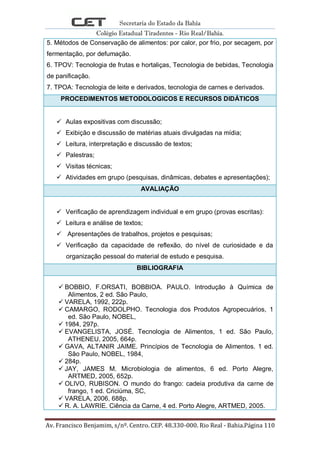 Secretaria do Estado da Bahia
Colégio Estadual Tiradentes - Rio Real/Bahia.
Av. Francisco Benjamim, s/nº. Centro. CEP. 48.330-000. Rio Real - Bahia.Página 110
5. Métodos de Conservação de alimentos: por calor, por frio, por secagem, por
fermentação, por defumação.
6. TPOV: Tecnologia de frutas e hortaliças, Tecnologia de bebidas, Tecnologia
de panificação.
7. TPOA: Tecnologia de leite e derivados, tecnologia de carnes e derivados.
PROCEDIMENTOS METODOLOGICOS E RECURSOS DIDÁTICOS
 Aulas expositivas com discussão;
 Exibição e discussão de matérias atuais divulgadas na mídia;
 Leitura, interpretação e discussão de textos;
 Palestras;
 Visitas técnicas;
 Atividades em grupo (pesquisas, dinâmicas, debates e apresentações);
AVALIAÇÃO
 Verificação de aprendizagem individual e em grupo (provas escritas):
 Leitura e análise de textos;
 Apresentações de trabalhos, projetos e pesquisas;
 Verificação da capacidade de reflexão, do nível de curiosidade e da
organização pessoal do material de estudo e pesquisa.
BIBLIOGRAFIA
 BOBBIO, F.ORSATI, BOBBIOA. PAULO. Introdução à Química de
Alimentos, 2 ed. São Paulo,
 VARELA, 1992, 222p.
 CAMARGO, RODOLPHO. Tecnologia dos Produtos Agropecuários, 1
ed. São Paulo, NOBEL,
 1984, 297p.
 EVANGELISTA, JOSÉ. Tecnologia de Alimentos, 1 ed. São Paulo,
ATHENEU, 2005, 664p.
 GAVA, ALTANIR JAIME. Princípios de Tecnologia de Alimentos. 1 ed.
São Paulo, NOBEL, 1984,
 284p.
 JAY, JAMES M. Microbiologia de alimentos, 6 ed. Porto Alegre,
ARTMED, 2005, 652p.
 OLIVO, RUBISON. O mundo do frango: cadeia produtiva da carne de
frango, 1 ed. Criciúma, SC,
 VARELA, 2006, 688p.
 R. A. LAWRIE. Ciência da Carne, 4 ed. Porto Alegre, ARTMED, 2005.
 