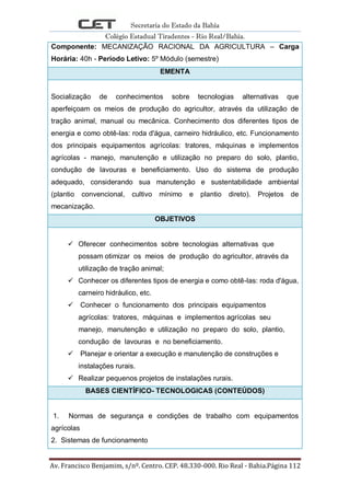 Secretaria do Estado da Bahia
Colégio Estadual Tiradentes - Rio Real/Bahia.
Av. Francisco Benjamim, s/nº. Centro. CEP. 48.330-000. Rio Real - Bahia.Página 112
Componente: MECANIZAÇÃO RACIONAL DA AGRICULTURA – Carga
Horária: 40h - Período Letivo: 5º Módulo (semestre)
EMENTA
Socialização de conhecimentos sobre tecnologias alternativas que
aperfeiçoam os meios de produção do agricultor, através da utilização de
tração animal, manual ou mecânica. Conhecimento dos diferentes tipos de
energia e como obtê-las: roda d'água, carneiro hidráulico, etc. Funcionamento
dos principais equipamentos agrícolas: tratores, máquinas e implementos
agrícolas - manejo, manutenção e utilização no preparo do solo, plantio,
condução de lavouras e beneficiamento. Uso do sistema de produção
adequado, considerando sua manutenção e sustentabilidade ambiental
(plantio convencional, cultivo mínimo e plantio direto). Projetos de
mecanização.
OBJETIVOS
 Oferecer conhecimentos sobre tecnologias alternativas que
possam otimizar os meios de produção do agricultor, através da
utilização de tração animal;
 Conhecer os diferentes tipos de energia e como obtê-las: roda d'água,
carneiro hidráulico, etc.
 Conhecer o funcionamento dos principais equipamentos
agrícolas: tratores, máquinas e implementos agrícolas seu
manejo, manutenção e utilização no preparo do solo, plantio,
condução de lavouras e no beneficiamento.
 Planejar e orientar a execução e manutenção de construções e
instalações rurais.
 Realizar pequenos projetos de instalações rurais.
BASES CIENTÍFICO- TECNOLOGICAS (CONTEÚDOS)
1. Normas de segurança e condições de trabalho com equipamentos
agrícolas
2. Sistemas de funcionamento
 