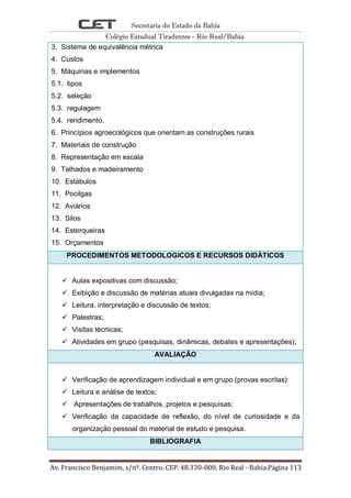Secretaria do Estado da Bahia
Colégio Estadual Tiradentes - Rio Real/Bahia.
Av. Francisco Benjamim, s/nº. Centro. CEP. 48.330-000. Rio Real - Bahia.Página 113
3. Sistema de equivalência métrica
4. Custos
5. Máquinas e implementos
5.1. tipos
5.2. seleção
5.3. regulagem
5.4. rendimento.
6. Princípios agroecológicos que orientam as construções rurais
7. Materiais de construção
8. Representação em escala
9. Telhados e madeiramento
10. Estábulos
11. Pocilgas
12. Aviários
13. Silos
14. Esterqueiras
15. Orçamentos
PROCEDIMENTOS METODOLOGICOS E RECURSOS DIDÁTICOS
 Aulas expositivas com discussão;
 Exibição e discussão de matérias atuais divulgadas na mídia;
 Leitura, interpretação e discussão de textos;
 Palestras;
 Visitas técnicas;
 Atividades em grupo (pesquisas, dinâmicas, debates e apresentações);
AVALIAÇÃO
 Verificação de aprendizagem individual e em grupo (provas escritas):
 Leitura e análise de textos;
 Apresentações de trabalhos, projetos e pesquisas;
 Verificação da capacidade de reflexão, do nível de curiosidade e da
organização pessoal do material de estudo e pesquisa.
BIBLIOGRAFIA
 