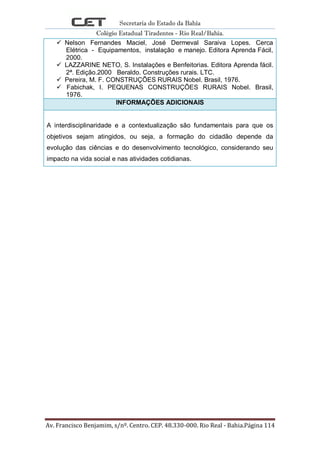 Secretaria do Estado da Bahia
Colégio Estadual Tiradentes - Rio Real/Bahia.
Av. Francisco Benjamim, s/nº. Centro. CEP. 48.330-000. Rio Real - Bahia.Página 114
 Nelson Fernandes Maciel, José Dermeval Saraiva Lopes. Cerca
Elétrica - Equipamentos, instalação e manejo. Editora Aprenda Fácil,
2000.
 LAZZARINE NETO, S. Instalações e Benfeitorias. Editora Aprenda fácil.
2ª. Edição.2000 Beraldo. Construções rurais. LTC.
 Pereira, M. F. CONSTRUÇÕES RURAIS Nobel. Brasil, 1976.
 Fabichak, I. PEQUENAS CONSTRUÇÕES RURAIS Nobel. Brasil,
1976.
INFORMAÇÕES ADICIONAIS
A interdisciplinaridade e a contextualização são fundamentais para que os
objetivos sejam atingidos, ou seja, a formação do cidadão depende da
evolução das ciências e do desenvolvimento tecnológico, considerando seu
impacto na vida social e nas atividades cotidianas.
 
