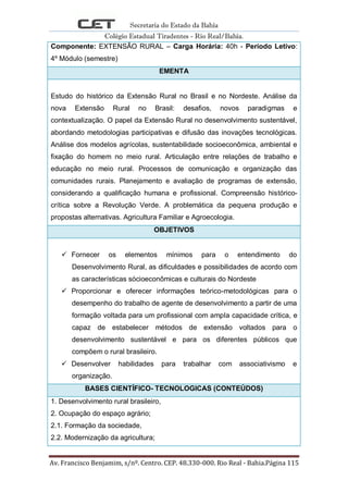 Secretaria do Estado da Bahia
Colégio Estadual Tiradentes - Rio Real/Bahia.
Av. Francisco Benjamim, s/nº. Centro. CEP. 48.330-000. Rio Real - Bahia.Página 115
Componente: EXTENSÃO RURAL – Carga Horária: 40h - Período Letivo:
4º Módulo (semestre)
EMENTA
Estudo do histórico da Extensão Rural no Brasil e no Nordeste. Análise da
nova Extensão Rural no Brasil: desafios, novos paradigmas e
contextualização. O papel da Extensão Rural no desenvolvimento sustentável,
abordando metodologias participativas e difusão das inovações tecnológicas.
Análise dos modelos agrícolas, sustentabilidade socioeconômica, ambiental e
fixação do homem no meio rural. Articulação entre relações de trabalho e
educação no meio rural. Processos de comunicação e organização das
comunidades rurais. Planejamento e avaliação de programas de extensão,
considerando a qualificação humana e profissional. Compreensão histórico-
crítica sobre a Revolução Verde. A problemática da pequena produção e
propostas alternativas. Agricultura Familiar e Agroecologia.
OBJETIVOS
 Fornecer os elementos mínimos para o entendimento do
Desenvolvimento Rural, as dificuldades e possibilidades de acordo com
as características sócioeconômicas e culturais do Nordeste
 Proporcionar e oferecer informações teórico-metodológicas para o
desempenho do trabalho de agente de desenvolvimento a partir de uma
formação voltada para um profissional com ampla capacidade crítica, e
capaz de estabelecer métodos de extensão voltados para o
desenvolvimento sustentável e para os diferentes públicos que
compõem o rural brasileiro.
 Desenvolver habilidades para trabalhar com associativismo e
organização.
BASES CIENTÍFICO- TECNOLOGICAS (CONTEÚDOS)
1. Desenvolvimento rural brasileiro,
2. Ocupação do espaço agrário;
2.1. Formação da sociedade,
2.2. Modernização da agricultura;
 