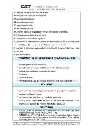 Secretaria do Estado da Bahia
Colégio Estadual Tiradentes - Rio Real/Bahia.
Av. Francisco Benjamim, s/nº. Centro. CEP. 48.330-000. Rio Real - Bahia.Página 116
2.3.reflexos na Sociedade e na Economia.
3.Composição e aspectos sociológicos:
3.1. agricultura brasileira,
3.2. agricultura patronal,
3.3. agricultura familiar,
3.4.movimentos sociais,
3.5.reforma agrária e as políticas públicas para esses segmentos.
4. O desenvolvimento rural sustentável,
4.1. Diagnóstico de sistemas agrários,
4.2. Os meios e métodos mais usados em extensão rural até a concepção de
novas propostas de ação extensionista para o desenvolvimento.
5. Formas e princípios cooperativos envolvendo o desenvolvimento rural
sustentável.
6. Revolução Verde.
PROCEDIMENTOS METODOLOGICOS E RECURSOS DIDÁTICOS
 Aulas expositivas com discussão;
 Exibição e discussão de matérias atuais divulgadas na mídia;
 Leitura, interpretação e discussão de textos;
 Palestras;
 Visitas técnicas;
 Atividades em grupo (pesquisas, dinâmicas, debates e apresentações);
AVALIAÇÃO
 Verificação de aprendizagem individual e em grupo (provas escritas):
 Leitura e análise de textos;
 Apresentações de trabalhos, projetos e pesquisas;
 Verificação da capacidade de reflexão, do nível de curiosidade e da
organização pessoal do material de estudo e pesquisa.
BIBLIOGRAFIA
 ABDALLA, M. O Princípio da Cooperação: em busca de uma nova
racionalidade.São Paulo: Paulus, 2002. 148 p.
 ALMEIDA, J.; NAVARRO, Z. Reconstruindo a Agricultura: Idéias e ideais
na perspectiva do desenvolvimento rural sustentável. Porto Alegre:
Ed.Universidade/UFRGS, 1998.
 