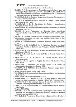 Secretaria do Estado da Bahia
Colégio Estadual Tiradentes - Rio Real/Bahia.
Av. Francisco Benjamim, s/nº. Centro. CEP. 48.330-000. Rio Real - Bahia.Página 117
 BALEM, T. A. Um processo de Transição Agroecológica: o caso da
Associação Nossa Senhora Aparecida., Santa Maria, RS. 2004. 132 f.
Dissertação de Mestrado (Mestrado em Extensão Rural) – Universidade
Federal de Santa Maria, Santa Maria,2004.
 BOGARDUS, E. S. A Evolução do pensamento social. Rio de Janeiro:
Fundo de Cultura, 1965. 303 p.
 BICCA, E. F. Extensão Rural da Pesquisa ao Campo. Guaíba: Editora
Agropecuária,1992. 184 p.
 BORDENAVE, J. E. D. Estratégias de Ensino - Aprendizagem.
Petropólis: Editora Vozes, 1977.
 BORDENAVE, J. E. D. O que é Comunicação Rural? São Paulo: Editora
Brasiliense,1983. 87p.
 BROSE, M. (org.) Participação na Extensão Rural: experiência
inovadora de desenvolvimento local. Porto Alegre: Tomo Editorial, 2004.
256p.
 BROSE, M. Fortalecendo a democracia e o desenvolvimento local: 103
 experiências inovadoras no meio rural gaúcho. Santa Cruz do Sul:
EDUNISC, 2000.451p.
 BRUM, A. O Desenvolvimento Econômico Brasileiro. Vozes, São Paulo.
1982
 BUAINAN, A. M., ROMEIRO, A. A Agricultura Familiar no Brasil:
Agricultura Familiar e Sistemas de Produção. Brasília: INCRA/FAO,
Março-2000.
 CARVALHO, N. V. de. Autogestão: o nascimento das ONGs. São Paulo:
Brasiliense,1995. 193 p.
 FREIRE, P. Extensão ou Comunicação? Rio de Janeiro: Paz e Terra,
1977. 93p.
 FROELHLICH, J. M. & DIESEL, V. (Orgs.) Espaço Rural e
Desenvolvimento
 Regional: estudos a partir da Região Central do RS. Ijuí: Ed. Unijuí,
2004. 312 p.
 FUKUYAMA, F. Confiança: as virtudes sociais e a criação da
prosperidade. Rio de Janeiro: Rocco, 1996.
 GADOTTI, M. & TORRES, C. A Educação Popular: Utopia Latino-
Americana. São
 Paulo: Cortez Editora & Edusp, 1994. 341p.
 GLIESSMAN, S. R. Agroecologia: Processos ecológicos em Agricultura
Sustentável..
 Porto Alegre: Ed. Iniversidade/UFRGS, 2000.
 GUANZIROLI, C. E., CARDIM, S. E. de C. S. Novo retrato da agricultura
familiar – o Brasil redescoberto. Brasília: INCRA/FAO, Fevereiro-2000.
 ILHA NETO, S. F. Da sociologia do rural à sociologia do território. In:
Ciência e Ambiente julho/dezembro de 1997. n.15
 JARA, C. J. A Sustentabilidade do Desenvolvimento Local. Brasília:
IICA, Recife:
 Seplan, 1998. 316 p.
 OLIVEIRA, S. L. de. Sociologia das Organizações: uma análise do
homem e das empresas no ambiente competitivo. São Paulo: Pioneira
Thomson Learning, 2002. 337 p.
 PINHO, D. B. O Pensamento Cooperativo e o Cooperativismo Brasileiro.
 