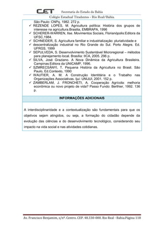 Secretaria do Estado da Bahia
Colégio Estadual Tiradentes - Rio Real/Bahia.
Av. Francisco Benjamim, s/nº. Centro. CEP. 48.330-000. Rio Real - Bahia.Página 118
São Paulo: CNPq, 1982. 272 p.
 REZENDE LOPES, M. Agricultura política: História dos grupos de
interesse na agricultura.Brasilia, EMBRAPA, 1996
 SCHERER-WARREN, Ilse. Movimentos Sociais, Florianópolis:Editora da
UFSC,1984.
 SCHNEIDER, S. Agricultura familiar e industrialização: pluriatividade e
 descentralização industrial no Rio Grande do Sul. Porto Alegre. Ed.
UFRGS, 1999
 SEPULVEDA, S. Desenvolvimento Sustentável Microregional – métodos
para planejamento local. Brasília: IICA, 2005. 296 p.
 SILVA, José Graziano. A Nova Dinâmica da Agricultura Brasileira.
Campinas:Editora da UNICAMP, 1996.
 SZMRECSÁNYI, T. Pequena História da Agricultura no Brasil. São
Paulo, Ed.Contexto, 1990
 WAUTIER, A. M. A Construção Identitária e o Trabalho nas
Organizações Associativas. Ijui: UNIJUI, 2001. 152 p.
 ZAMBERLAM, J. FRONCHETI, A. Cooperação Agrícola: melhoria
econômica ou novo projeto de vida? Passo Fundo: Berthier, 1992. 136
p.
INFORMAÇÕES ADICIONAIS
A interdisciplinaridade e a contextualização são fundamentais para que os
objetivos sejam atingidos, ou seja, a formação do cidadão depende da
evolução das ciências e do desenvolvimento tecnológico, considerando seu
impacto na vida social e nas atividades cotidianas.
 