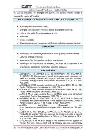 Secretaria do Estado da Bahia
Colégio Estadual Tiradentes - Rio Real/Bahia.
Av. Francisco Benjamim, s/nº. Centro. CEP. 48.330-000. Rio Real - Bahia.Página 120
7. Manejo integrado de doenças em cultivos no cerrado Plantio Direto e
Integração Lavoura-Pecuária
PROCEDIMENTOS METODOLOGICOS E RECURSOS DIDÁTICOS
 Aulas expositivas com discussão;
 Exibição e discussão de matérias atuais divulgadas na mídia;
 Leitura, interpretação e discussão de textos;
 Palestras;
 Visitas técnicas;
 Atividades em grupo (pesquisas, dinâmicas, debates e apresentações);
AVALIAÇÃO
 Verificação de aprendizagem individual e em grupo (provas escritas):
 Leitura e análise de textos;
 Apresentações de trabalhos, projetos e pesquisas;
 Verificação da capacidade de reflexão, do nível de curiosidade e da
organização pessoal do material de estudo e pesquisa.
BIBLIOGRAFIA
 ABOUZIENA, H. F.; HAFEZ, O. M.; EL-METWALLY, I. M.; SHARMA, S.
D.; SINGH, M. Comparison of weed suppression and mandarin fruit
yield and quality obtained with organic mulches, synthetic mulches,
cultivation, and glyphosate. HortScience, Alexandria, v. 43, n. 3, p. 795-
799, 2008.
 AGRIANUAL 2008: anuário brasileiro da fruticultura 2008. 13 ed. São
Paulo: FNP Consultoria e Comércio, 2008. 504 p.
 AGRIANUAL 2009: anuário brasileiro da fruticultura 2009. 14 ed. São
Paulo: FNP Consultoria e Comércio, 2009. 502 p.
 ALTIERI, M. A. Agroecologia: bases científicas para uma agricultura
sustentável. Guaíba: Agropecuária, 2002. 592 p.
 ANDRADE, H. M.; BITTENCOURT, A. H. C.; VESTENA, S. Potencial
alelopático de Cyperus rotundus L. sobre espécies cultivadas. Ciência e
Agrotecnologia, Lavras, v. 33, n. esp., p. 1984-1990, 2009.
 ANVISA. Alimentos. Disponível em:
<http://www.anvisa.gov.br/alimentos/appcc.htm>. Acesso em: 27 nov.
2010.
 AULER, P. A. M.; FIDALSKI, J.; PAVAN, M. A.; NEVES, C. S. V. J.
Produção de laranja ‗Pêra‘ em sistemas de preparo de solo e manejo
nas entrelinhas. Revista Brasileira de Ciência do Solo, Viçosa, v. 32, n.
1, p. 363-374, 2008.
 AIYELAAGBE, I. O. O. Fruit crops in the cashew-coconut system of
Kenya: their use, management and agroforestry potential. Agroforestry
 