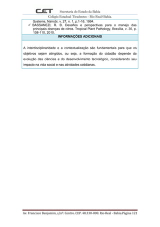 Secretaria do Estado da Bahia
Colégio Estadual Tiradentes - Rio Real/Bahia.
Av. Francisco Benjamim, s/nº. Centro. CEP. 48.330-000. Rio Real - Bahia.Página 121
Systems, Nairobi, v. 27, n. 1, p.1-16, 1994.
 BASSANEZI, R. B. Desafios e perspectivas para o manejo das
principais doenças de citros. Tropical Plant Pathology, Brasília, v. 35, p.
108-110, 2010.
INFORMAÇÕES ADICIONAIS
A interdisciplinaridade e a contextualização são fundamentais para que os
objetivos sejam atingidos, ou seja, a formação do cidadão depende da
evolução das ciências e do desenvolvimento tecnológico, considerando seu
impacto na vida social e nas atividades cotidianas.
 