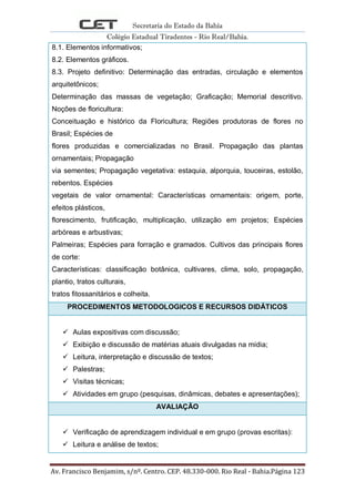 Secretaria do Estado da Bahia
Colégio Estadual Tiradentes - Rio Real/Bahia.
Av. Francisco Benjamim, s/nº. Centro. CEP. 48.330-000. Rio Real - Bahia.Página 123
8.1. Elementos informativos;
8.2. Elementos gráficos.
8.3. Projeto definitivo: Determinação das entradas, circulação e elementos
arquitetônicos;
Determinação das massas de vegetação; Graficação; Memorial descritivo.
Noções de floricultura:
Conceituação e histórico da Floricultura; Regiões produtoras de flores no
Brasil; Espécies de
flores produzidas e comercializadas no Brasil. Propagação das plantas
ornamentais; Propagação
via sementes; Propagação vegetativa: estaquia, alporquia, touceiras, estolão,
rebentos. Espécies
vegetais de valor ornamental: Características ornamentais: origem, porte,
efeitos plásticos,
florescimento, frutificação, multiplicação, utilização em projetos; Espécies
arbóreas e arbustivas;
Palmeiras; Espécies para forração e gramados. Cultivos das principais flores
de corte:
Características: classificação botânica, cultivares, clima, solo, propagação,
plantio, tratos culturais,
tratos fitossanitários e colheita.
PROCEDIMENTOS METODOLOGICOS E RECURSOS DIDÁTICOS
 Aulas expositivas com discussão;
 Exibição e discussão de matérias atuais divulgadas na mídia;
 Leitura, interpretação e discussão de textos;
 Palestras;
 Visitas técnicas;
 Atividades em grupo (pesquisas, dinâmicas, debates e apresentações);
AVALIAÇÃO
 Verificação de aprendizagem individual e em grupo (provas escritas):
 Leitura e análise de textos;
 