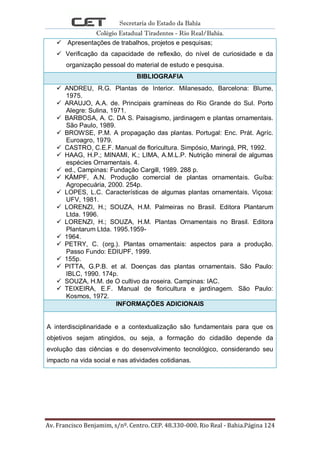 Secretaria do Estado da Bahia
Colégio Estadual Tiradentes - Rio Real/Bahia.
Av. Francisco Benjamim, s/nº. Centro. CEP. 48.330-000. Rio Real - Bahia.Página 124
 Apresentações de trabalhos, projetos e pesquisas;
 Verificação da capacidade de reflexão, do nível de curiosidade e da
organização pessoal do material de estudo e pesquisa.
BIBLIOGRAFIA
 ANDREU, R.G. Plantas de Interior. Milanesado, Barcelona: Blume,
1975.
 ARAUJO, A.A. de. Principais gramíneas do Rio Grande do Sul. Porto
Alegre: Sulina, 1971.
 BARBOSA, A. C. DA S. Paisagismo, jardinagem e plantas ornamentais.
São Paulo, 1989.
 BROWSE, P.M. A propagação das plantas. Portugal: Enc. Prát. Agríc.
Euroagro, 1979.
 CASTRO, C.E.F. Manual de floricultura. Simpósio, Maringá, PR, 1992.
 HAAG, H.P.; MINAMI, K.; LIMA, A.M.L.P. Nutrição mineral de algumas
espécies Ornamentais. 4.
 ed., Campinas: Fundação Cargill, 1989. 288 p.
 KÄMPF, A.N. Produção comercial de plantas ornamentais. Guíba:
Agropecuária, 2000. 254p.
 LOPES, L.C. Características de algumas plantas ornamentais. Viçosa:
UFV, 1981.
 LORENZI, H.; SOUZA, H.M. Palmeiras no Brasil. Editora Plantarum
Ltda. 1996.
 LORENZI, H.; SOUZA, H.M. Plantas Ornamentais no Brasil. Editora
Plantarum Ltda. 1995.1959-
 1964.
 PETRY, C. (org.). Plantas ornamentais: aspectos para a produção.
Passo Fundo: EDIUPF, 1999.
 155p.
 PITTA, G.P.B. et al. Doenças das plantas ornamentais. São Paulo:
IBLC, 1990. 174p.
 SOUZA, H.M. de O cultivo da roseira. Campinas: IAC.
 TEIXEIRA, E.F. Manual de floricultura e jardinagem. São Paulo:
Kosmos, 1972.
INFORMAÇÕES ADICIONAIS
A interdisciplinaridade e a contextualização são fundamentais para que os
objetivos sejam atingidos, ou seja, a formação do cidadão depende da
evolução das ciências e do desenvolvimento tecnológico, considerando seu
impacto na vida social e nas atividades cotidianas.
 